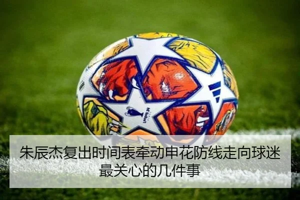 朱辰杰复出时间表牵动申花防线走向球迷最关心的几件事